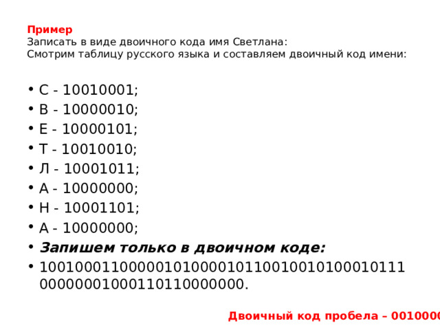Пример   Записать в виде двоичного кода имя Светлана:  Смотрим таблицу русского языка и составляем двоичный код имени:   С - 10010001; В - 10000010; Е - 10000101; Т - 10010010; Л - 10001011; А - 10000000; Н - 10001101; А - 10000000; Запишем только в двоичном коде: 1001000110000010100001011001001010001011100000001000110110000000. Двоичный код пробела – 00100000 