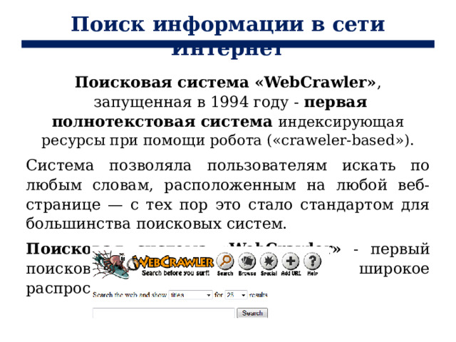 Поиск информации в сети Интернет Поисковая система «WebCrawler» ,  запущенная в 1994 году - первая полнотекстовая система индексирующая ресурсы при помощи робота («craweler-based»). Система позволяла пользователям искать по любым словам, расположенным на любой веб-странице — с тех пор это стало стандартом для большинства поисковых систем. Поисковая система «WebCrawler» - первый поисковик, получивший широкое распространение. 