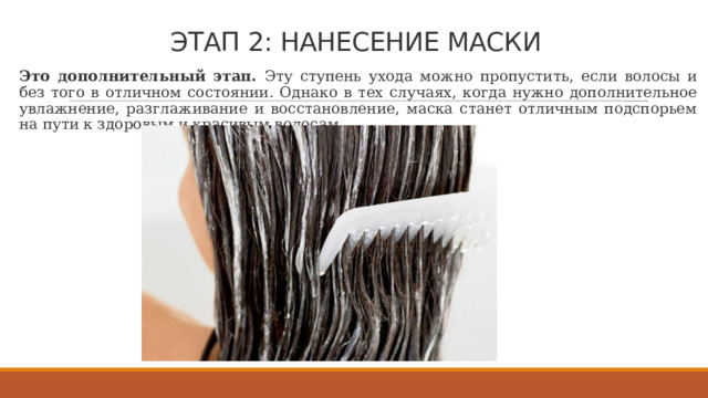 ЭТАП 2: НАНЕСЕНИЕ МАСКИ   Это дополнительный этап. Эту ступень ухода можно пропустить, если волосы и без того в отличном состоянии. Однако в тех случаях, когда нужно дополнительное увлажнение, разглаживание и восстановление, маска станет отличным подспорьем на пути к здоровым и красивым волосам. 