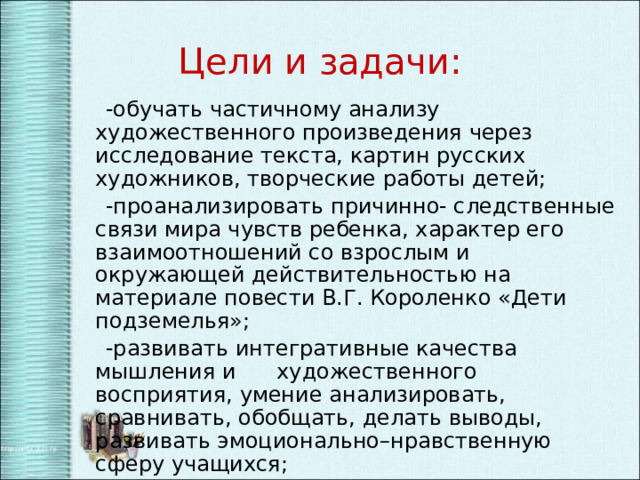 Цели и задачи:  -обучать частичному анализу художественного произведения через исследование текста, картин русских художников, творческие работы детей;  -проанализировать причинно- следственные связи мира чувств ребенка, характер его взаимоотношений со взрослым и окружающей действительностью на материале повести В.Г. Короленко «Дети подземелья»;  -развивать интегративные качества мышления и художественного восприятия, умение анализировать, сравнивать, обобщать, делать выводы, развивать эмоционально–нравственную сферу учащихся;  -воспитывать способность сопереживать; совершенствовать коммуникативную культуру. 