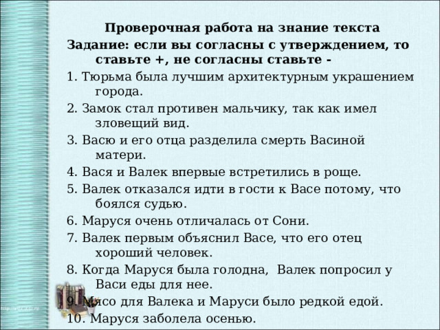 Проверочная работа на знание текста Задание: если вы согласны с утверждением, то ставьте +, не согласны ставьте - 1. Тюрьма была лучшим архитектурным украшением города. 2. Замок стал противен мальчику, так как имел зловещий вид. 3. Васю и его отца разделила смерть Васиной матери. 4. Вася и Валек впервые встретились в роще. 5. Валек отказался идти в гости к Васе потому, что боялся судью. 6. Маруся очень отличалась от Сони. 7. Валек первым объяснил Васе, что его отец хороший человек. 8. Когда Маруся была голодна, Валек попросил у Васи еды для нее. 9. Мясо для Валека и Маруси было редкой едой. 10. Маруся заболела осенью. 11. Вася тайком взял куклу у Сони. 12. Отец понял Васю после того, как узнал от Тыбурция правду. 