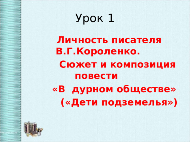 Урок 1  Личность писателя В.Г.Короленко.  Сюжет и композиция повести  «В дурном обществе»  («Дети подземелья») 