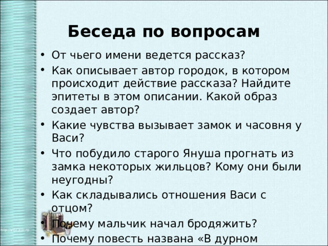 Беседа по вопросам От чьего имени ведется рассказ? Как описывает автор городок, в котором происходит действие рассказа? Найдите эпитеты в этом описании. Какой образ создает автор? Какие чувства вызывает замок и часовня у Васи? Что побудило старого Януша прогнать из замка некоторых жильцов? Кому они были неугодны? Как складывались отношения Васи с отцом? Почему мальчик начал бродяжить? Почему повесть названа «В дурном обществе»? Кто в повести произносит это выражение? 