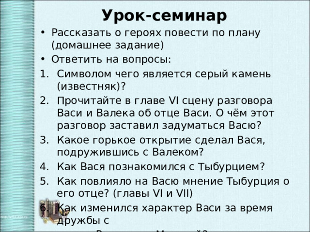 Урок-семинар Рассказать о героях повести по плану (домашнее задание) Ответить на вопросы: Символом чего является серый камень (известняк)? Прочитайте в главе VI сцену разговора Васи и Валека об отце Васи. О чём этот разговор заставил задуматься Васю? Какое горькое открытие сделал Вася, подружившись с Валеком? Как Вася познакомился с Тыбурцием? Как повлияло на Васю мнение Тыбурция о его отце? (главы VI и VII) Как изменился характер Васи за время дружбы с  Валеком и Марусей? 