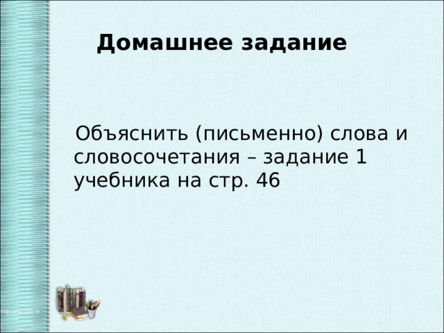 Домашнее задание  Объяснить (письменно) слова и словосочетания – задание 1 учебника на стр. 46 