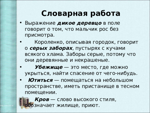  Словарная работа Выражение дикое деревцо в поле говорит о том, что мальчик рос без присмотра.  Короленко, описывая городок, говорит о серых заборах , пустырях с кучами всякого хлама. Заборы серые, потому что они деревянные и некрашеные.  Убежище — это место, где можно укрыться, найти спасение от чего-нибудь.  Ютиться — помещаться на небольшом пространстве, иметь пристанище в тесном помещении.   Кров — слово высокого стиля, обозначает жилище, приют. 