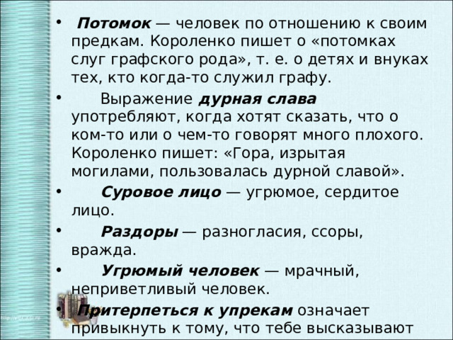  Потомок — человек по отношению к своим предкам. Короленко пишет о «потомках слуг графского рода», т. е. о детях и внуках тех, кто когда-то служил графу.  Выражение дурная слава употребляют, когда хотят сказать, что о ком-то или о чем-то говорят много плохого. Короленко пишет: «Гора, изрытая могилами, пользовалась дурной славой».  Суровое лицо — угрюмое, сердитое лицо.  Раздоры — разногласия, ссоры, вражда.  Угрюмый человек — мрачный, неприветливый человек.  Притерпеться к упрекам означает привыкнуть к тому, что тебе высказывают свое неодобрение. Вася притерпелся к упрекам, т. е. привык и перестал  обращать внимание на обвинения в том, что он  бродяга. 