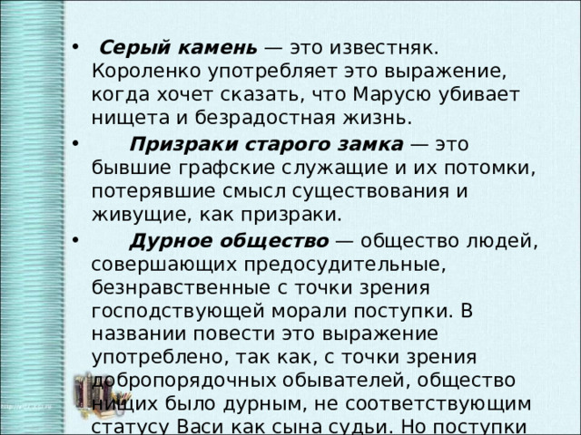  Серый камень — это известняк. Короленко употребляет это выражение, когда хочет сказать, что Марусю убивает нищета и безрадостная жизнь.  Призраки старого замка — это бывшие графские служащие и их потомки, потерявшие смысл существования и живущие, как призраки.  Дурное общество — общество людей, совершающих предосудительные, безнравственные с точки зрения господствующей морали поступки. В названии повести это выражение употреблено, так как, с точки зрения добропорядочных обывателей, общество нищих было дурным, не соответствующим статусу Васи как сына судьи. Но поступки Тыбурция и Валека были глубоко нравственными. 