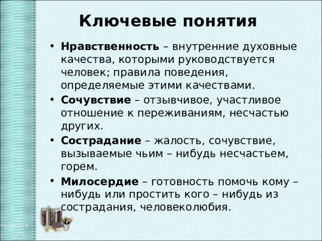 Ключевые понятия Нравственность – внутренние духовные качества, которыми руководствуется человек; правила поведения, определяемые этими качествами. Сочувствие – отзывчивое, участливое отношение к переживаниям, несчастью других. Сострадание – жалость, сочувствие, вызываемые чьим – нибудь несчастьем, горем. Милосердие – готовность помочь кому – нибудь или простить кого – нибудь из сострадания, человеколюбия. 