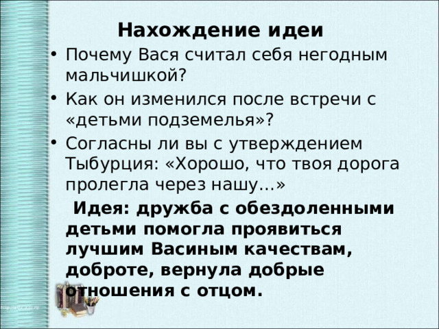 Нахождение идеи Почему Вася считал себя негодным мальчишкой? Как он изменился после встречи с «детьми подземелья»? Согласны ли вы с утверждением Тыбурция: «Хорошо, что твоя дорога пролегла через нашу…»  Идея: дружба с обездоленными детьми помогла проявиться лучшим Васиным качествам, доброте, вернула добрые отношения с отцом. 