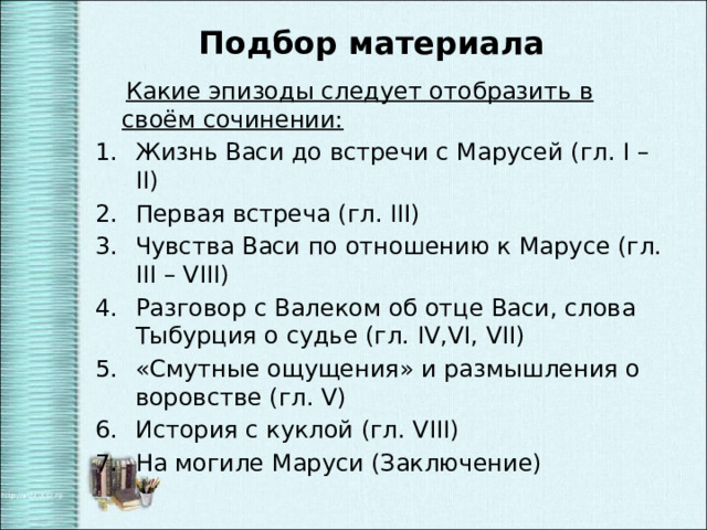 Подбор материала  Какие эпизоды следует отобразить в своём сочинении: Жизнь Васи до встречи с Марусей (гл. I – II) Первая встреча (гл. III) Чувства Васи по отношению к Марусе (гл. III – VIII) Разговор с Валеком об отце Васи, слова Тыбурция о судье (гл. IV,VI, VII) «Смутные ощущения» и размышления о воровстве (гл. V) История с куклой (гл. VIII) На могиле Маруси (Заключение) 