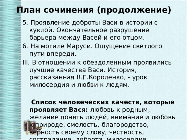 План сочинения (продолжение) 5. Проявление доброты Васи в истории с куклой. Окончательное разрушение барьера между Васей и его отцом. 6. На могиле Маруси. Ощущение светлого пути впереди. III. В отношении к обездоленным проявились лучшие качества Васи. История, рассказанная В.Г.Короленко, - урок милосердия и любви к людям.  Список человеческих качеств, которые проявляет Вася: любовь к родным, желание понять людей, внимание и любовь к природе, смелость, благородство, верность своему слову, честность, сострадание, доброта, милосердие. 