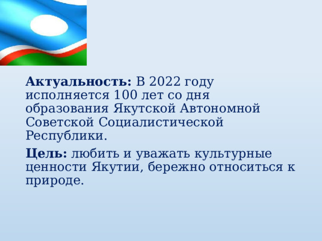 Актуальность: В 2022 году исполняется 100 лет со дня образования Якутской Автономной Советской Социалистической Республики. Цель:  любить и уважать культурные ценности Якутии, бережно относиться к природе. 