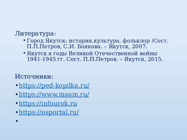 Литература: Город Якутск: история,культура, фольклор /Сост. П.П.Петров, С.И. Боякова. – Якутск, 2007. Якутск в годы Великой Отечественной войны 1941-1945 гг. Сост. П.П.Петров. – Якутск, 2015. Город Якутск: история,культура, фольклор /Сост. П.П.Петров, С.И. Боякова. – Якутск, 2007. Якутск в годы Великой Отечественной войны 1941-1945 гг. Сост. П.П.Петров. – Якутск, 2015.   Источники: https://ped-kopilka.ru/ https://www.maam.ru/ https://infourok.ru https://nsportal.ru/   