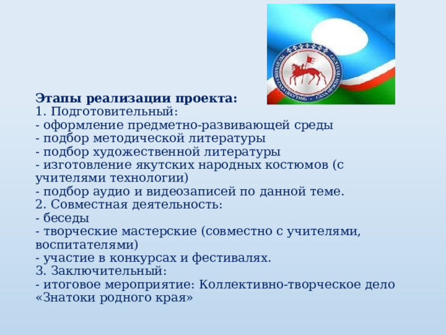  Этапы реализации проекта:  1. Подготовительный:  - оформление предметно-развивающей среды  - подбор методической литературы  - подбор художественной литературы  - изготовление якутских народных костюмов (с учителями технологии)  - подбор аудио и видеозаписей по данной теме.  2. Совместная деятельность:  - беседы  - творческие мастерские (совместно с учителями, воспитателями)  - участие в конкурсах и фестивалях.  3. Заключительный:  - итоговое мероприятие: Коллективно-творческое дело «Знатоки родного края»   