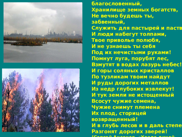 Чудесный край, благословенный,  Хранилище земных богатств,  Не вечно будешь ты, забвенный,  Служить для пастырей и паств!  И люди набегут толпами,  Твое приволье полюбя,  И не узнаешь ты себя  Под их нечистыми руками!  Помнут луга, порубят лес,  Взмутят в водах лазурь небес!  И горы соляных кристаллов  По тузликам твоим найдут  И руды дорогих металлов  Из недр глубоких извлекут!  И тук земли не истощенный  Всосут чужие семена,  Чужие снимут племена  Их плод, сторицей возвращенный!  И в глубь лесов и в даль степей  Разгонят дорогих зверей! (Сергей Аксаков «Хвала дикой природе» ) 