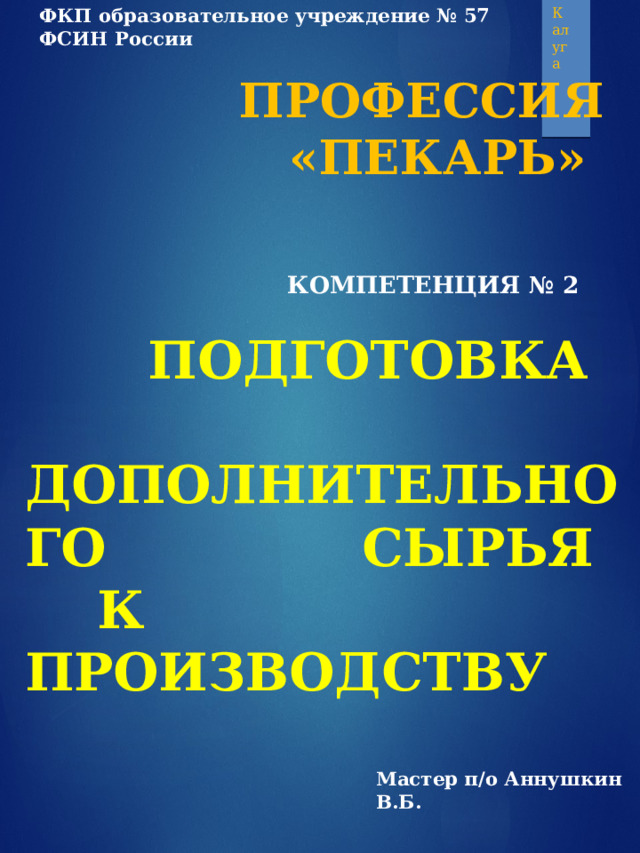 ФКП образовательное учреждение № 57 ФСИН России Калуга  ПРОФЕССИЯ  «ПЕКАРЬ»    КОМПЕТЕНЦИЯ № 2     ПОДГОТОВКА  ДОПОЛНИТЕЛЬНОГО    СЫРЬЯ  К ПРОИЗВОДСТВУ Мастер п/о Аннушкин В.Б. 