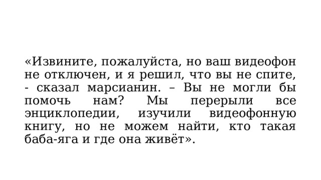 «Извините, пожалуйста, но ваш видеофон не отключен, и я решил, что вы не спите, - сказал марсианин. – Вы не могли бы помочь нам? Мы перерыли все энциклопедии, изучили видеофонную книгу, но не можем найти, кто такая баба-яга и где она живёт». 