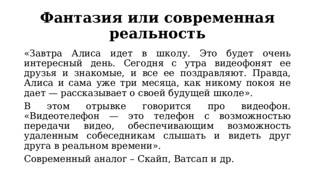Фантазия или современная реальность «Завтра Алиса идет в школу. Это будет очень интересный день. Сегодня с утра видеофонят ее друзья и знакомые, и все ее поздравляют. Правда, Алиса и сама уже три месяца, как никому покоя не дает — рассказывает о своей будущей школе». В этом отрывке говорится про видеофон. «Видеотелефон — это телефон с возможностью передачи видео, обеспечивающим возможность удаленным собеседникам слышать и видеть друг друга в реальном времени». Современный аналог – Скайп, Ватсап и др. 
