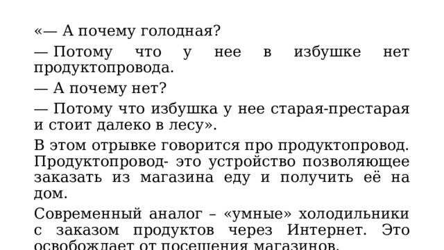 «— А почему голодная? —  Потому что у нее в избушке нет продуктопровода. —  А почему нет? —  Потому что избушка у нее старая-престарая и стоит далеко в лесу». В этом отрывке говорится про продуктопровод. Продуктопровод- это устройство позволяющее заказать из магазина еду и получить её на дом. Современный аналог – «умные» холодильники с заказом продуктов через Интернет. Это освобождает от посещения магазинов. 