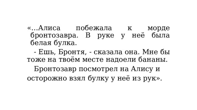 «…Алиса побежала к морде бронтозавра. В руке у неё была белая булка.  - Ешь, Бронтя, - сказала она. Мне бы тоже на твоём месте надоели бананы.  Бронтозавр посмотрел на Алису и осторожно взял булку у неё из рук». 