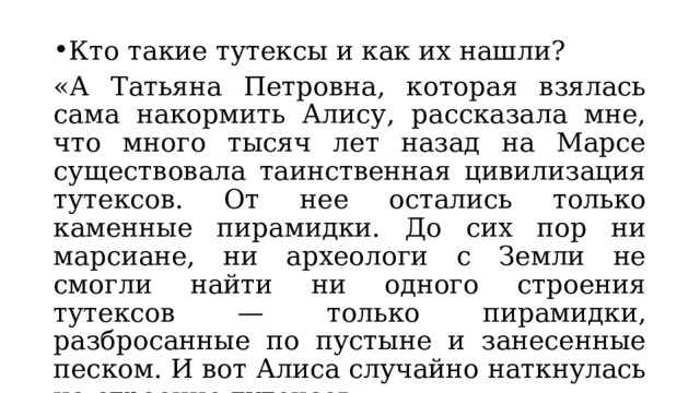 Кто такие тутексы и как их нашли? «А Татьяна Петровна, которая взялась сама накормить Алису, рассказала мне, что много тысяч лет назад на Марсе существовала таинственная цивилизация тутексов. От нее остались только каменные пирамидки. До сих пор ни марсиане, ни археологи с Земли не смогли найти ни одного строения тутексов — только пирамидки, разбросанные по пустыне и занесенные песком. И вот Алиса случайно наткнулась на строение тутексов». 