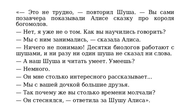 «— Это не трудно, — повторил Шуша. — Вы сами позавчера показывали Алисе сказку про короля богомолов. — Нет, я уже не о том. Как вы научились говорить? — Мы с ним занимались, — сказала Алиса. — Ничего не понимаю! Десятки биологов работают с шушами, и ни разу ни один шуша не сказал ни слова. — А наш Шуша и читать умеет. Умеешь? — Немного. — Он мне столько интересного рассказывает... — Мы с вашей дочкой большие друзья. — Так почему же вы столько времени молчали? — Он стеснялся, — ответила за Шушу Алиса». 