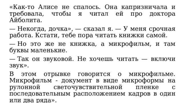 «Как-то Алисе не спалось. Она капризничала и требовала, чтобы я читал ей про доктора Айболита. —  Некогда, дочка», — сказал я. — У меня срочная работа. Кстати, тебе пора читать книжки самой. —  Но это же не книжка, а микрофильм, и там буквы маленькие. —  Так он звуковой. Не хочешь читать — включи звук». В этом отрывке говорится о микрофильме. Микрофильм - документ в виде микроформы на рулонной светочувствительной пленке с последовательным расположением кадров в один или два ряда». Современный аналог – проектор с доступом к большой библиотеке мультфильмов, диафильмов, сериалов и кино. 