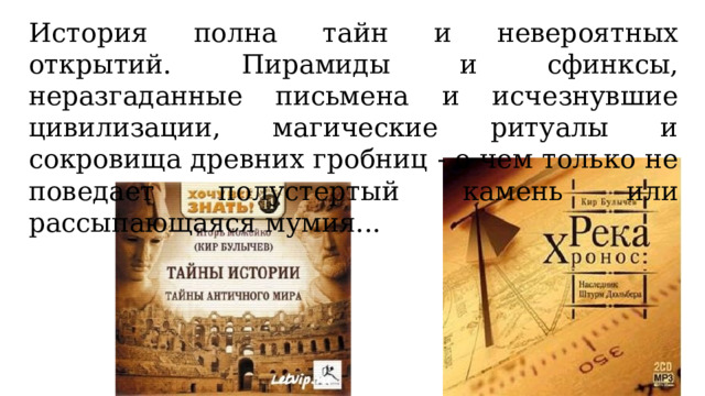 История полна тайн и невероятных открытий. Пирамиды и сфинксы, неразгаданные письмена и исчезнувшие цивилизации, магические ритуалы и сокровища древних гробниц - о чем только не поведает полустертый камень или рассыпающаяся мумия... 
