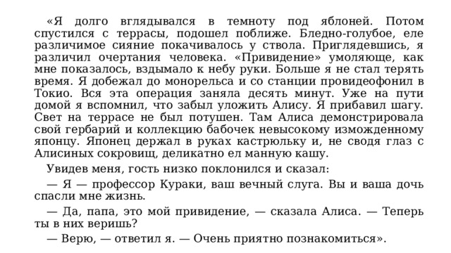  «Я долго вглядывался в темноту под яблоней. Потом спустился с террасы, подошел поближе. Бледно-голубое, еле различимое сияние покачивалось у ствола. Приглядевшись, я различил очертания человека. «Привидение» умоляюще, как мне показалось, вздымало к небу руки. Больше я не стал терять время. Я добежал до монорельса и со станции провидеофонил в Токио. Вся эта операция заняла десять минут. Уже на пути домой я вспомнил, что забыл уложить Алису. Я прибавил шагу. Свет на террасе не был потушен. Там Алиса демонстрировала свой гербарий и коллекцию бабочек невысокому изможденному японцу. Японец держал в руках кастрюльку и, не сводя глаз с Алисиных сокровищ, деликатно ел манную кашу.  Увидев меня, гость низко поклонился и сказал:  — Я — профессор Кураки, ваш вечный слуга. Вы и ваша дочь спасли мне жизнь.  — Да, папа, это мой привидение, — сказала Алиса. — Теперь ты в них веришь?  — Верю, — ответил я. — Очень приятно познакомиться». 