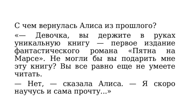 С чем вернулась Алиса из прошлого? «— Девочка, вы держите в руках уникальную книгу — первое издание фантастического романа «Пятна на Марсе». Не могли бы вы подарить мне эту книгу? Вы все равно еще не умеете читать. — Нет, — сказала Алиса. — Я скоро научусь и сама прочту...» 