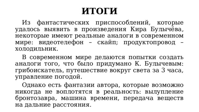 ИТОГИ  Из фантастических приспособлений, которые удалось выявить в произведения Кира Булычёва, некоторые имеют реальные аналоги в современном мире: видеотелефон – скайп; продуктопровод – холодильник.  В современном мире делаются попытки создать аналоги того, что было придумано К. Булычевым: грибоискатель, путешествие вокруг света за 3 часа, управление погодой.  Однако есть фантазии автора, которые возможно никогда не воплотятся в реальность: вылупление бронтозавра, машина времени, передача веществ на дальние расстояния. 