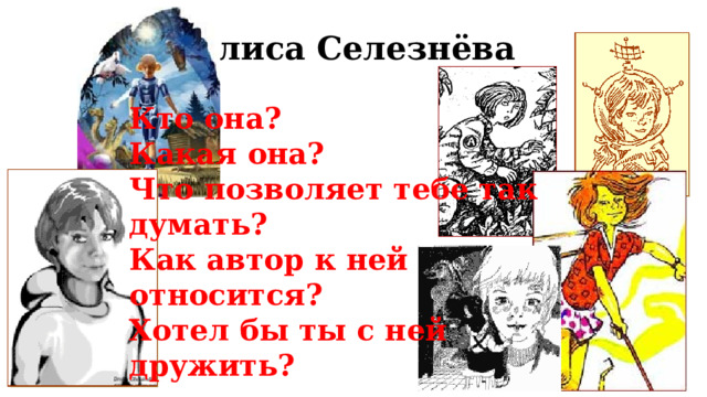 Алиса Селезнёва Кто она?  Какая она? Что позволяет тебе так думать?  Как автор к ней относится? Хотел бы ты с ней дружить? Дети говорят о том, чем заинтересовала их главная героиня прочитанных книг – Алиса Селезнёва. Затем учитель выводит на экран портреты Алисы, выполненные разными художниками-иллюстраторами. Детям предлагается обсудить следующие вопросы: Какие черты Алисы отражены на разных иллюстрациях? Какая иллюстрация особенно нравится и почему? Какой портрет Алисы нарисовали бы сами дети? Завершает работу по данному слайду составление рассказа об Алисе с опорой на план.  