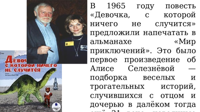 В 1965 году повесть «Девочка, с которой ничего не случится» предложили напечатать в альманахе «Мир приключений». Это было первое произведение об Алисе Селезнёвой — подборка веселых и трогательных историй, случившихся с отцом и дочерью в далёком тогда ещё 21 веке, навеянные реальным общением с дочерью Алисой. 