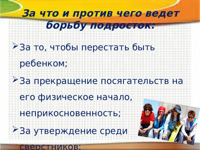 За что и против чего ведет борьбу подросток: За то, чтобы перестать быть ребенком; За прекращение посягательств на его физическое начало, неприкосновенность; За утверждение среди сверстников; Против замечаний, обсуждений. 