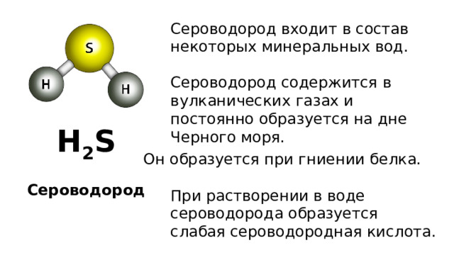 Сероводород входит в состав некоторых минеральных вод. Сероводород содержится в вулканических газах и постоянно образуется на дне Черного моря. H 2 S Он образуется при гниении белка. Сероводород При растворении в воде сероводорода образуется слабая сероводородная кислота. 