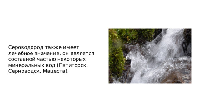 Сероводород также имеет лечебное значение, он является составной частью некоторых минеральных вод (Пятигорск, Серноводск, Мацеста).  