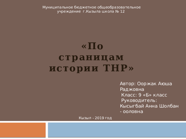 Муниципальное бюджетное общеобразовательное учреждение г.Кызыла школа № 12  «По страницам истории ТНР»   Автор: Ооржак Аюша Раджовна  Класс: 9 «Б» класс  Руководитель: Кысыгбай Анна Шолбан - ооловна Кызыл - 2019 год 