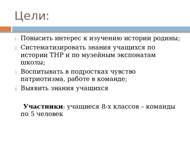 Цели: Повысить интерес к изучению истории родины; Систематизировать знания учащихся по истории ТНР и по музейным экспонатам школы; Воспитывать в подростках чувство патриотизма, работе в команде; Выявить знания учащихся  Участники : учащиеся 8-х классов – команды по 5 человек 