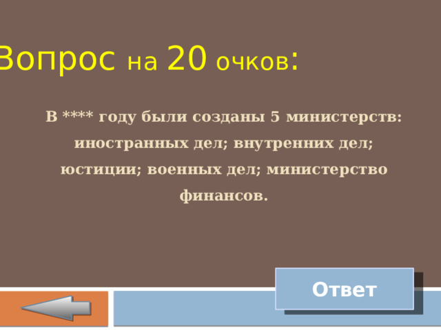 Вопрос на 20 очков : В **** году были созданы 5 министерств: иностранных дел; внутренних дел; юстиции; военных дел; министерство финансов. Ответ 
