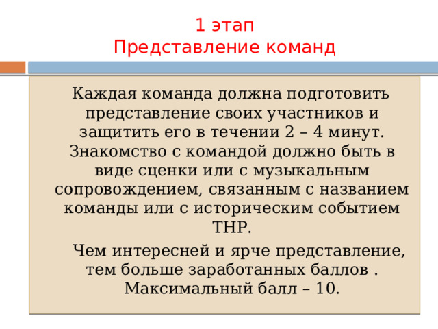 1 этап  Представление команд  Каждая команда должна подготовить представление своих участников и защитить его в течении 2 – 4 минут. Знакомство с командой должно быть в виде сценки или с музыкальным сопровождением, связанным с названием команды или с историческим событием ТНР.  Чем интересней и ярче представление, тем больше заработанных баллов . Максимальный балл – 10. 