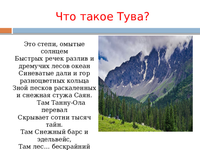 Что такое Тува?  Это степи, омытые солнцем  Быстрых речек разлив и дремучих лесов океан  Синеватые дали и гор разноцветных кольца  Зной песков раскаленных и снежная стужа Саян.  Там Танну-Ола перевал  Скрывает сотни тысяч тайн.  Там Снежный барс и эдельвейс,  Там лес… бескрайний дикий лес .  