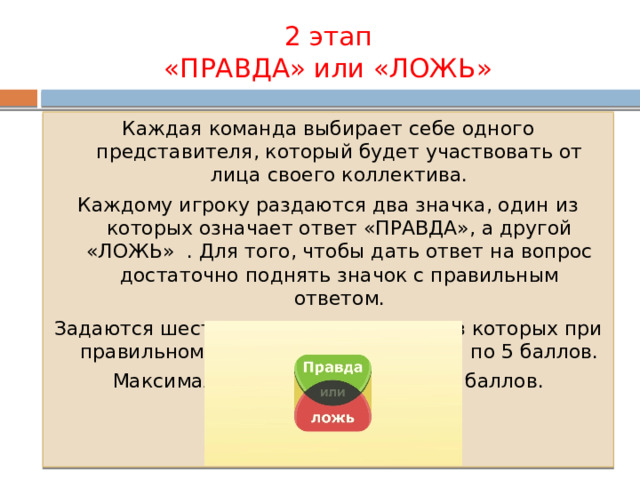 2 этап  «ПРАВДА» или «ЛОЖЬ» Каждая команда выбирает себе одного представителя, который будет участвовать от лица своего коллектива. Каждому игроку раздаются два значка, один из которых означает ответ «ПРАВДА», а другой «ЛОЖЬ» . Для того, чтобы дать ответ на вопрос достаточно поднять значок с правильным ответом. Задаются шесть вопросов, в каждом из которых при правильном ответе можно получить по 5 баллов. Максимальная сумма баллов – 30 баллов. 