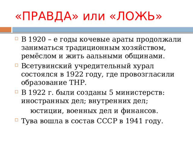 «ПРАВДА» или «ЛОЖЬ» В 1920 – е годы кочевые араты продолжали заниматься традиционным хозяйством, ремёслом и жить аальными общинами. Всетувинский учредительный хурал состоялся в 1922 году, где провозгласили образование ТНР. В 1922 г. были созданы 5 министерств: иностранных дел; внутренних дел;  юстиции, военных дел и финансов. Тува вошла в состав СССР в 1941 году. 