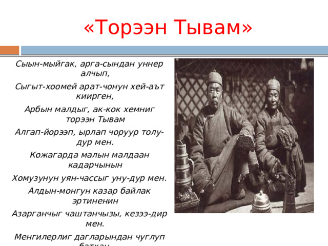 «Торээн Тывам»   Сыын-мыйгак, арга-сындан уннер алчып, Сыгыт-хоомей арат-чонун хей-аът киирген, Арбын малдыг, ак-кок хемниг торээн Тывам Алгап-йорээп, ырлап чоруур толу-дур мен. Кожагарда малын малдаан кадарчынын Хомузунун уян-чассыг уну-дур мен. Алдын-монгун казар байлак эртиненин Азарганчыг чаштанчызы, кезээ-дир мен. Менгилерлиг дагларындан чуглуп баткан, Монгуннелчек дамдыларнын бирээзи мен. Ак-кок дээрде аян туткан куштарынын Аразында кады хоглээн хокпежи мен. 