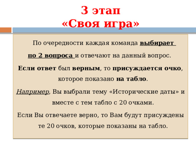 3 этап  «Своя игра»  По очередности каждая команда выбирает по 2 вопроса и отвечают на данный вопрос. Если ответ был верным , то присуждается очко , которое показано на табло . Например , Вы выбрали тему «Исторические даты» и вместе с тем табло с 20 очками. Если Вы отвечаете верно, то Вам будут присуждены те 20 очков, которые показаны на табло. 