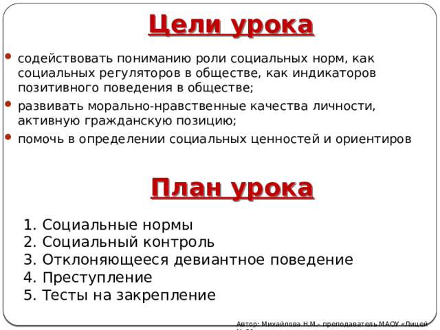 Цели урока содействовать пониманию роли социальных норм, как социальных регуляторов в обществе, как индикаторов позитивного поведения в обществе; развивать морально-нравственные качества личности, активную гражданскую позицию; помочь в определении социальных ценностей и ориентиров План урока 1. Социальные нормы 2. Социальный контроль 3. Отклоняющееся девиантное поведение 4. Преступление 5. Тесты на закрепление Автор: Михайлова Н.М.- преподаватель МАОУ «Лицей № 21» 