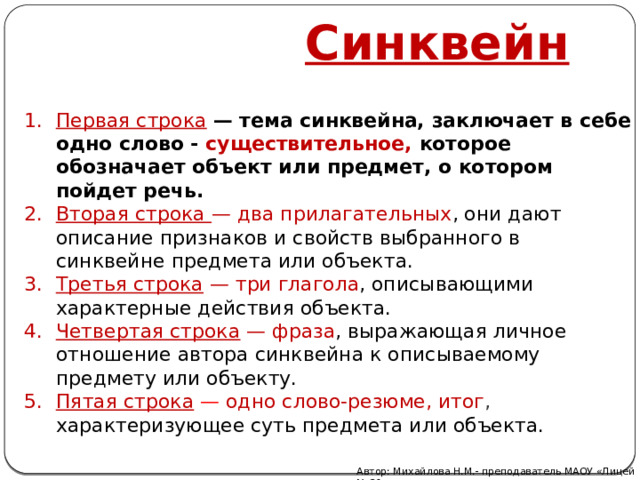  Синквейн Первая строка   — тема синквейна, заключает в себе одно слово - существительное, которое обозначает объект или предмет, о котором пойдет речь. Вторая строка  — два прилагательных , они дают описание признаков и свойств выбранного в синквейне предмета или объекта. Третья строка   — три глагола , описывающими характерные действия объекта. Четвертая строка  — фраза , выражающая личное отношение автора синквейна к описываемому предмету или объекту. Пятая строка  — одно слово-резюме, итог , характеризующее суть предмета или объекта. Автор: Михайлова Н.М.- преподаватель МАОУ «Лицей № 21» 