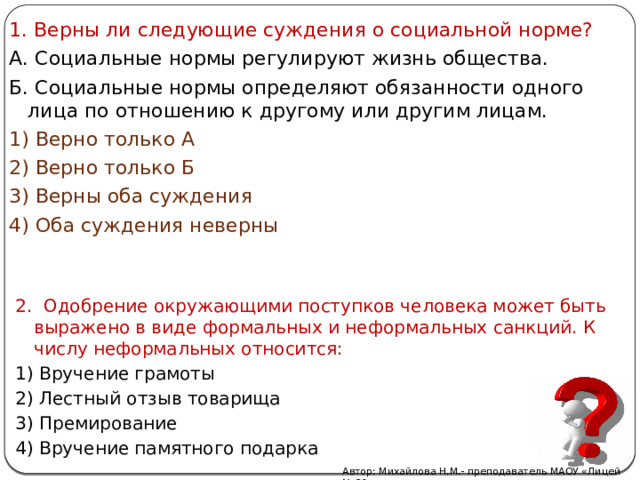 1. Верны ли следующие суждения о социальной норме? А. Социальные нормы регулируют жизнь общества. Б. Социальные нормы определяют обязанности одного лица по отношению к другому или другим лицам. 1) Верно только А 2) Верно только Б 3) Верны оба суждения 4) Оба суждения неверны 2. Одобрение окружающими поступков человека может быть выражено в виде формальных и неформальных санкций. К числу неформальных относится: 1) Вручение грамоты 2) Лестный отзыв товарища 3) Премирование 4) Вручение памятного подарка Автор: Михайлова Н.М.- преподаватель МАОУ «Лицей № 21» 