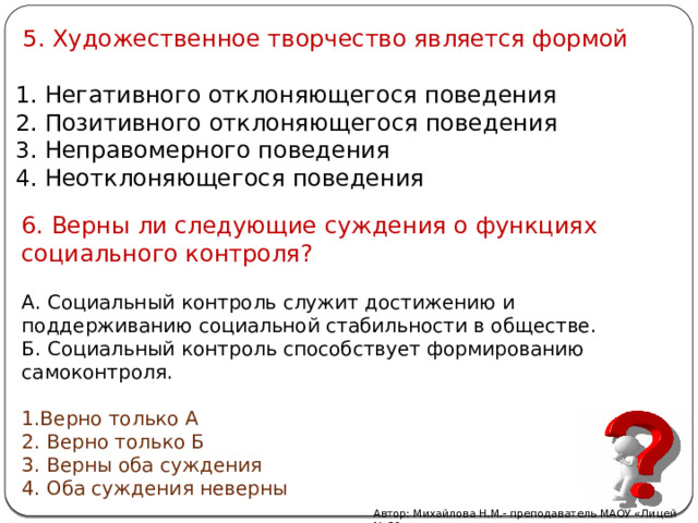  5. Художественное творчество является формой  Негативного отклоняющегося поведения  Позитивного отклоняющегося поведения  Неправомерного поведения  Неотклоняющегося поведения 6. Верны ли следующие суждения о функциях социального контроля? А. Социальный контроль служит достижению и поддерживанию социальной стабильности в обществе. Б. Социальный контроль способствует формированию самоконтроля. Верно только А  Верно только Б  Верны оба суждения  Оба суждения неверны Автор: Михайлова Н.М.- преподаватель МАОУ «Лицей № 21» 